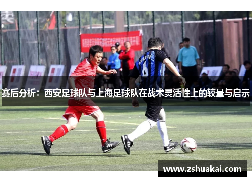 赛后分析：西安足球队与上海足球队在战术灵活性上的较量与启示