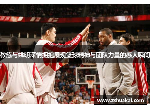 教练与姚明深情拥抱展现篮球精神与团队力量的感人瞬间