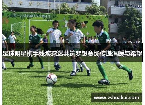 足球明星携手残疾球迷共筑梦想赛场传递温暖与希望